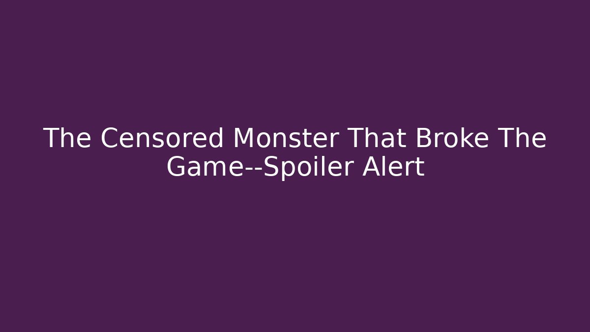 The Censored Monster That Broke The Game—Spoiler Alert