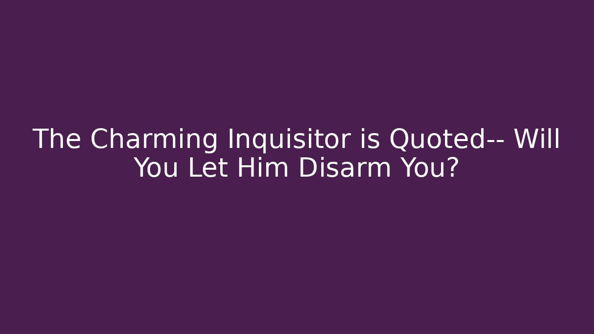 The Charming Inquisitor is Quoted— Will You Let Him Disarm You?