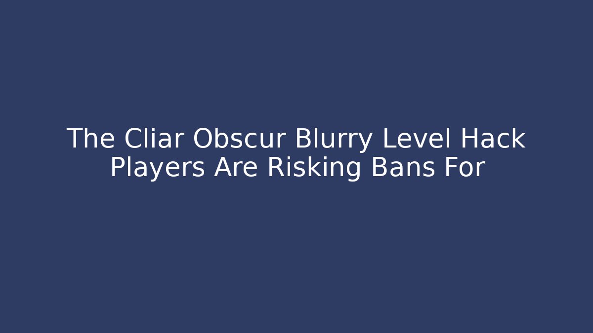 The Cliar Obscur Blurry Level Hack Players Are Risking Bans For