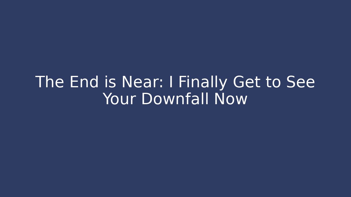 The End is Near: I Finally Get to See Your Downfall Now
