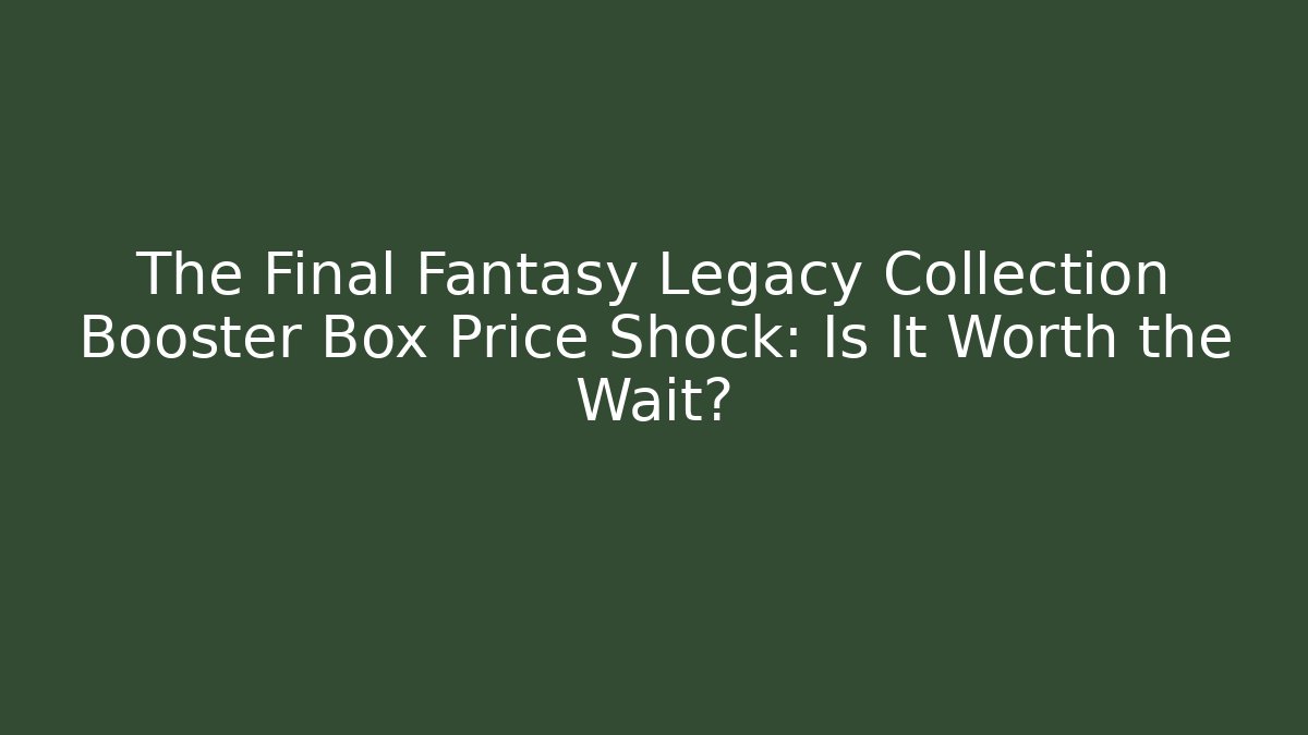 The Final Fantasy Legacy Collection Booster Box Price Shock: Is It Worth the Wait?