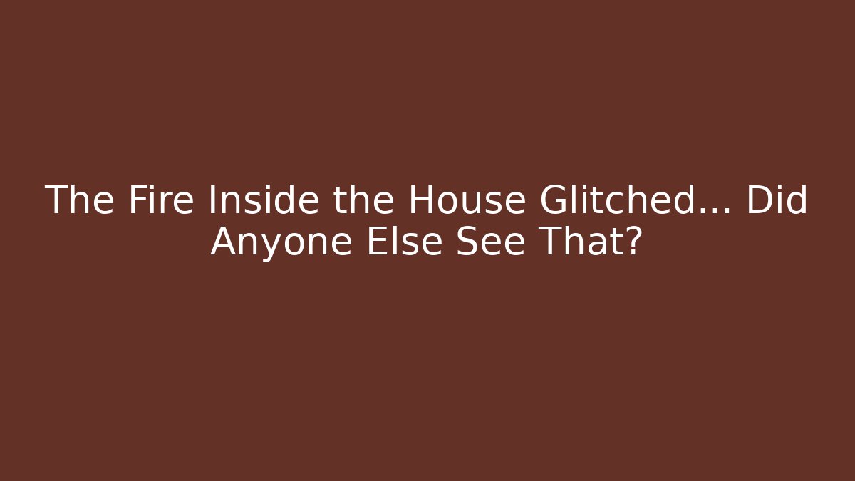 The Fire Inside the House Glitched… Did Anyone Else See That?