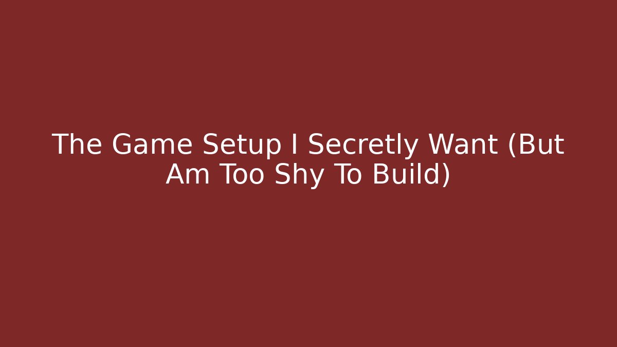 The Game Setup I Secretly Want (But Am Too Shy To Build)