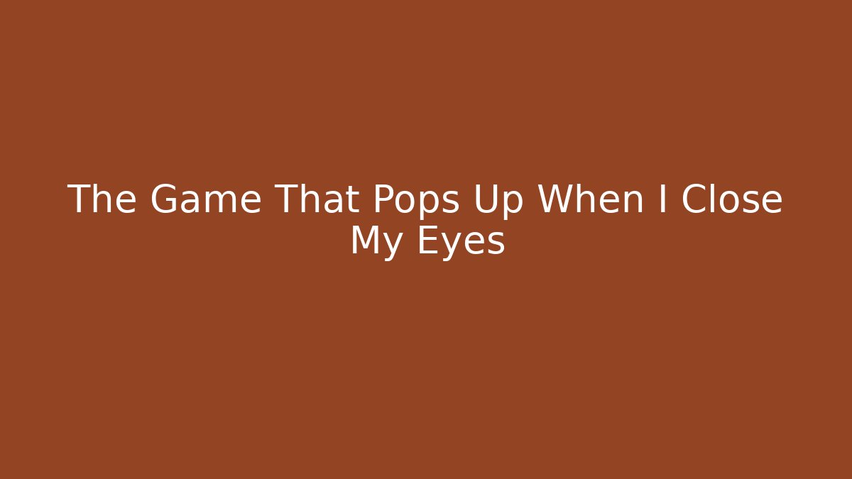 The Game That Pops Up When I Close My Eyes