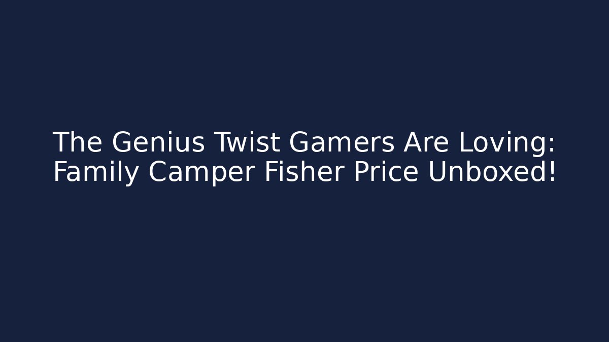 The Genius Twist Gamers Are Loving: Family Camper Fisher Price Unboxed!
