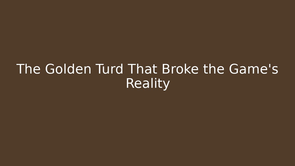 The Golden Turd That Broke the Game's Reality