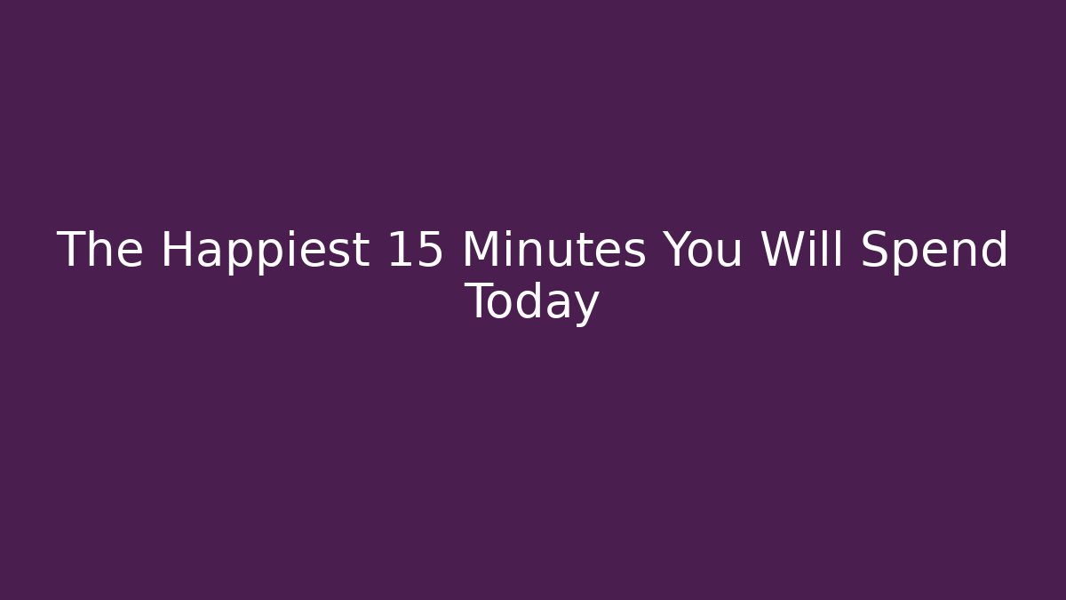 The Happiest 15 Minutes You Will Spend Today