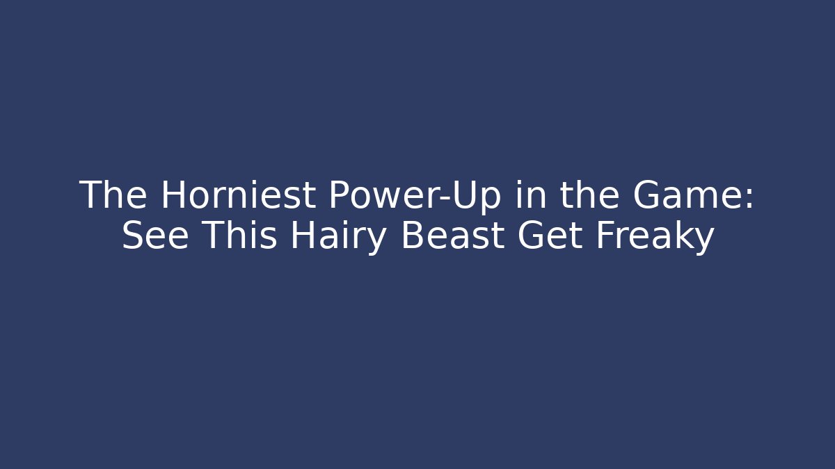 The Horniest Power-Up in the Game: See This Hairy Beast Get Freaky