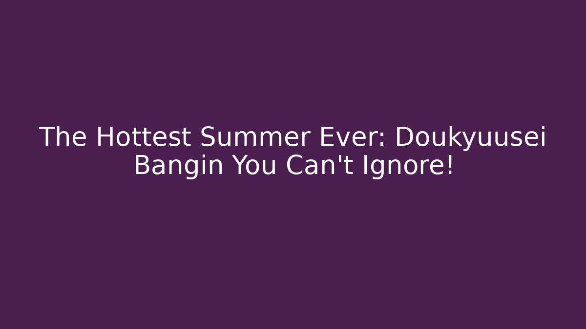 The Hottest Summer Ever: Doukyuusei Bangin You Can't Ignore!