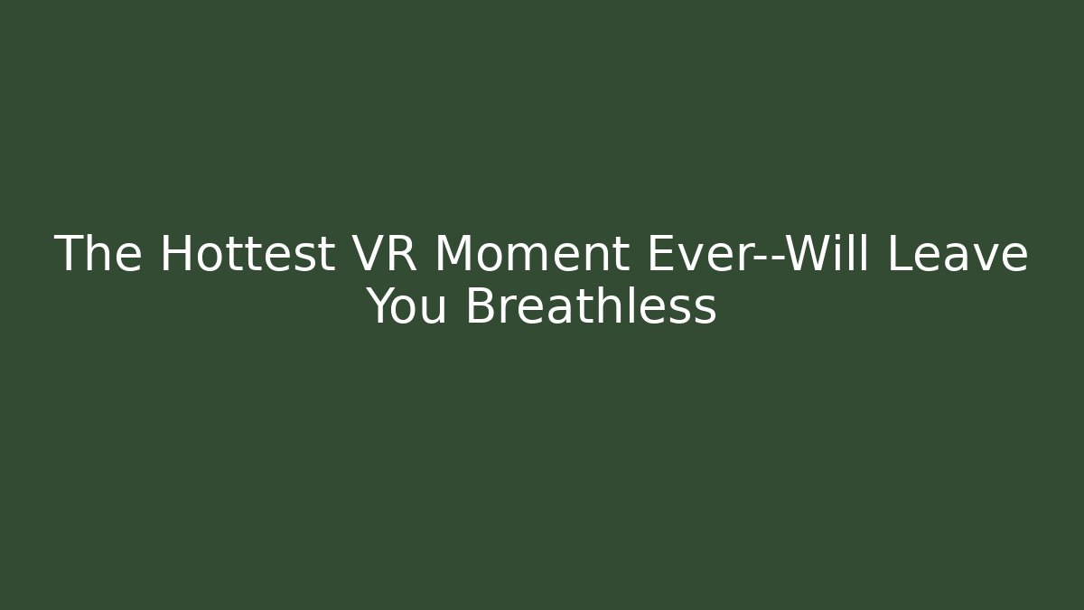 The Hottest VR Moment Ever—Will Leave You Breathless