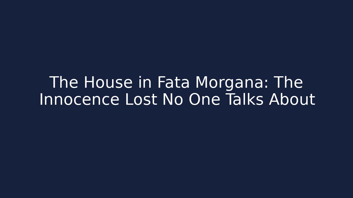 The House in Fata Morgana: The Innocence Lost No One Talks About