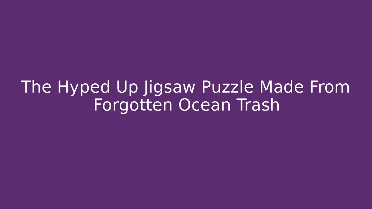 The Hyped Up Jigsaw Puzzle Made From Forgotten Ocean Trash - Create More Assets