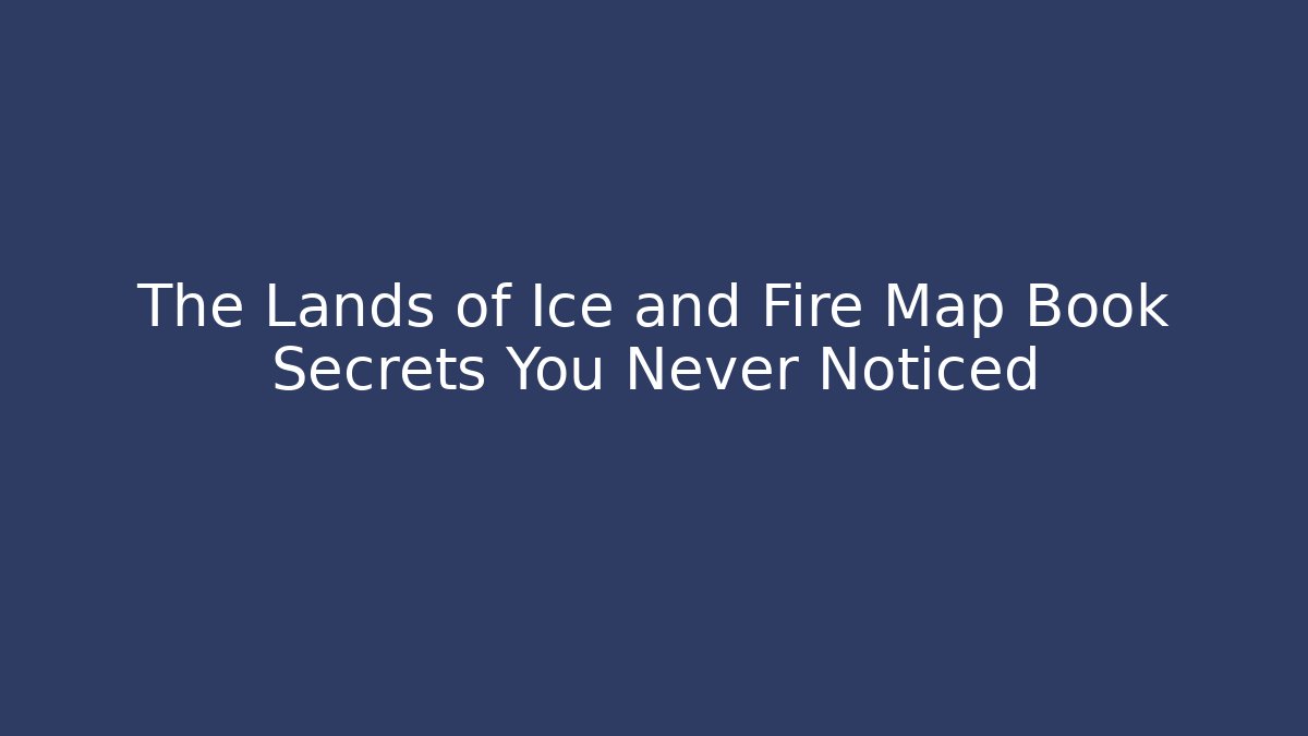The Lands of Ice and Fire Map Book Secrets You Never Noticed