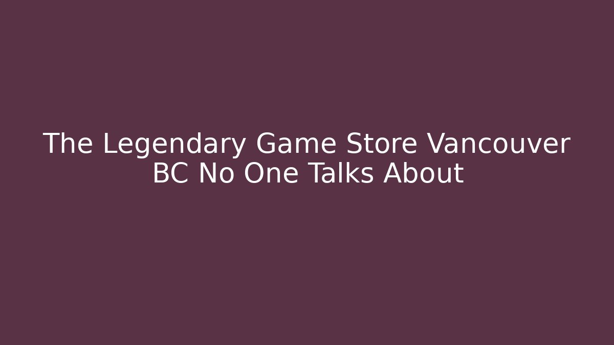 The Legendary Game Store Vancouver BC No One Talks About