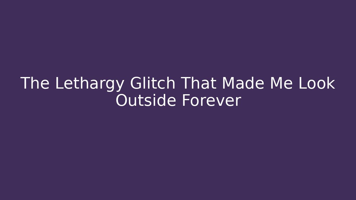 The Lethargy Glitch That Made Me Look Outside Forever
