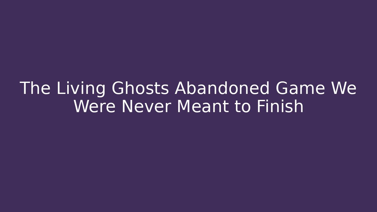 The Living Ghosts Abandoned Game We Were Never Meant to Finish