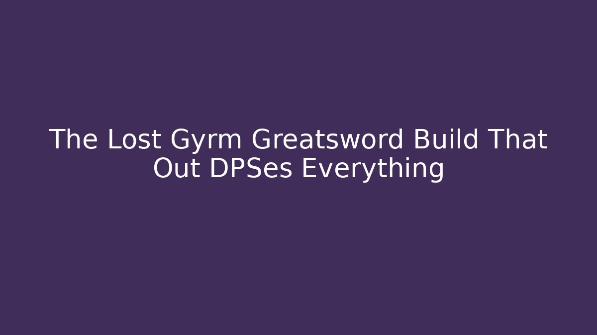 The Lost Gyrm Greatsword Build That Out DPSes Everything