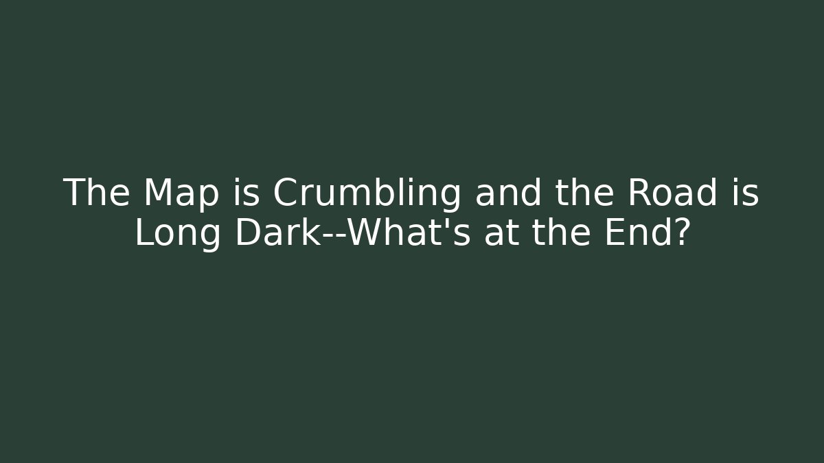 The Map is Crumbling and the Road is Long Dark—What’s at the End?