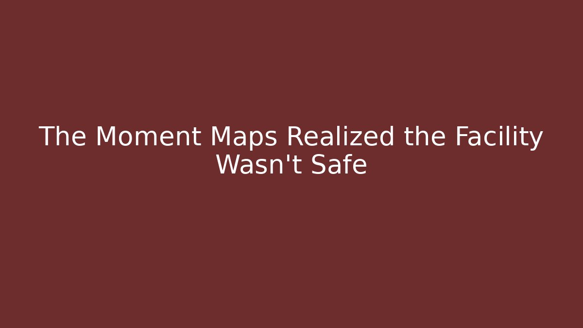 The Moment Maps Realized the Facility Wasn't Safe
