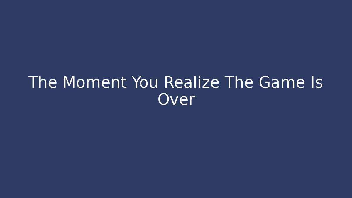 The Moment You Realize The Game Is Over