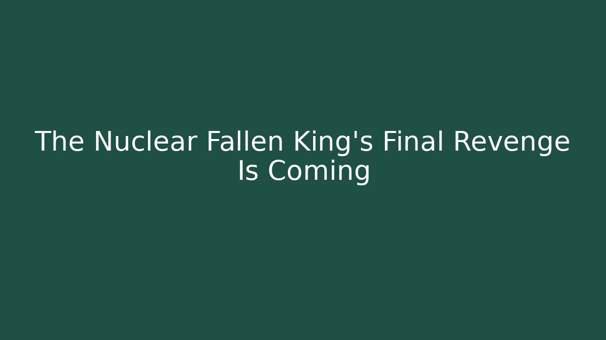 The Nuclear Fallen King’s Final Revenge Is Coming