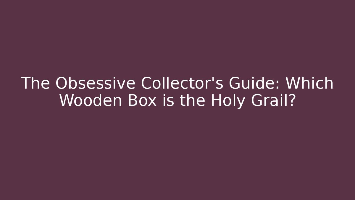 The Obsessive Collector’s Guide: Which Wooden Box is the Holy Grail?
