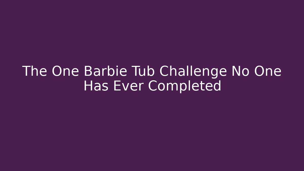 The One Barbie Tub Challenge No One Has Ever Completed