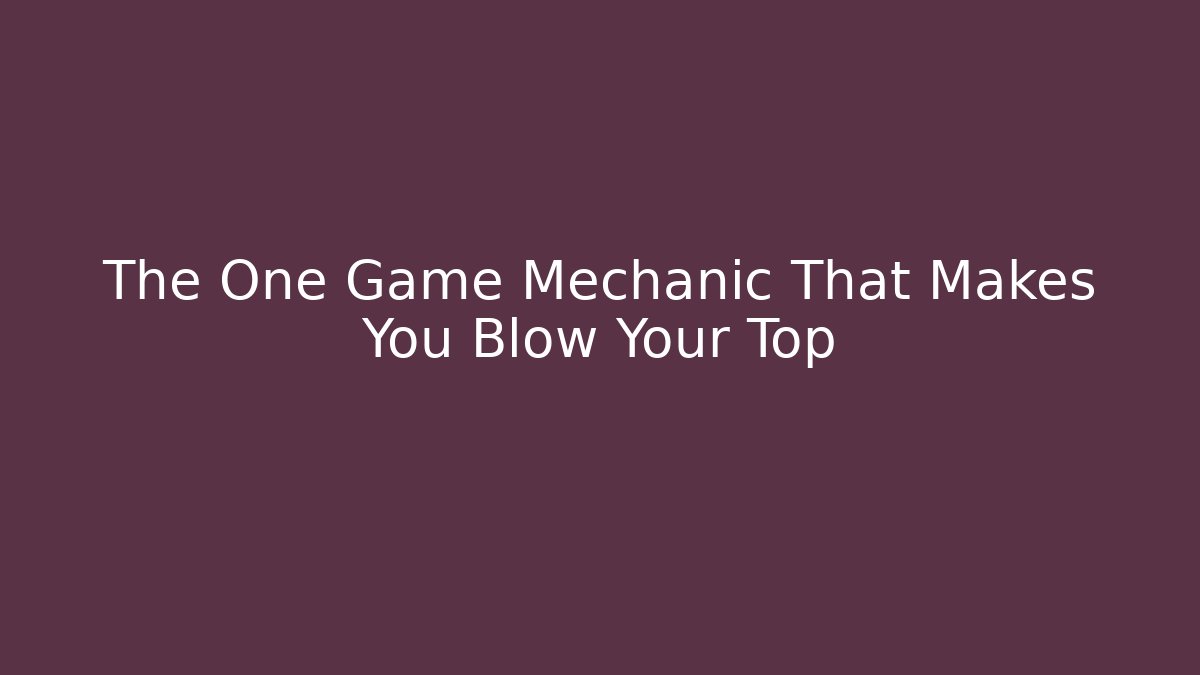 The One Game Mechanic That Makes You Blow Your Top