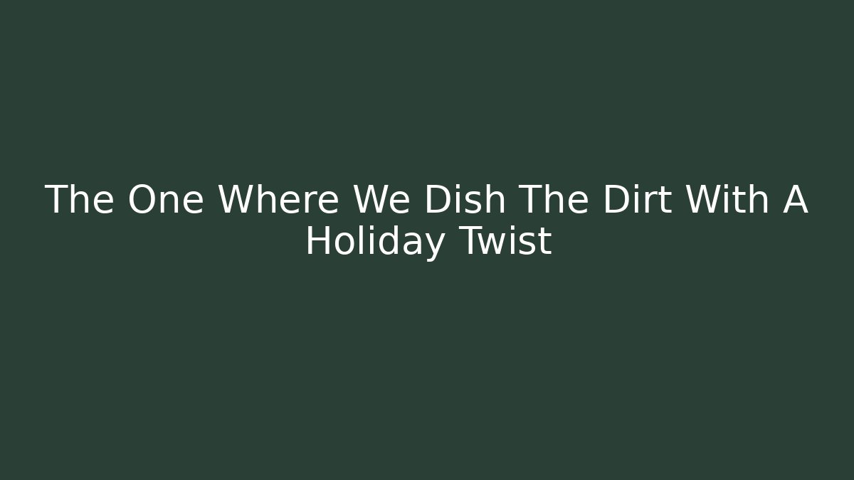 The One Where We Dish The Dirt With A Holiday Twist