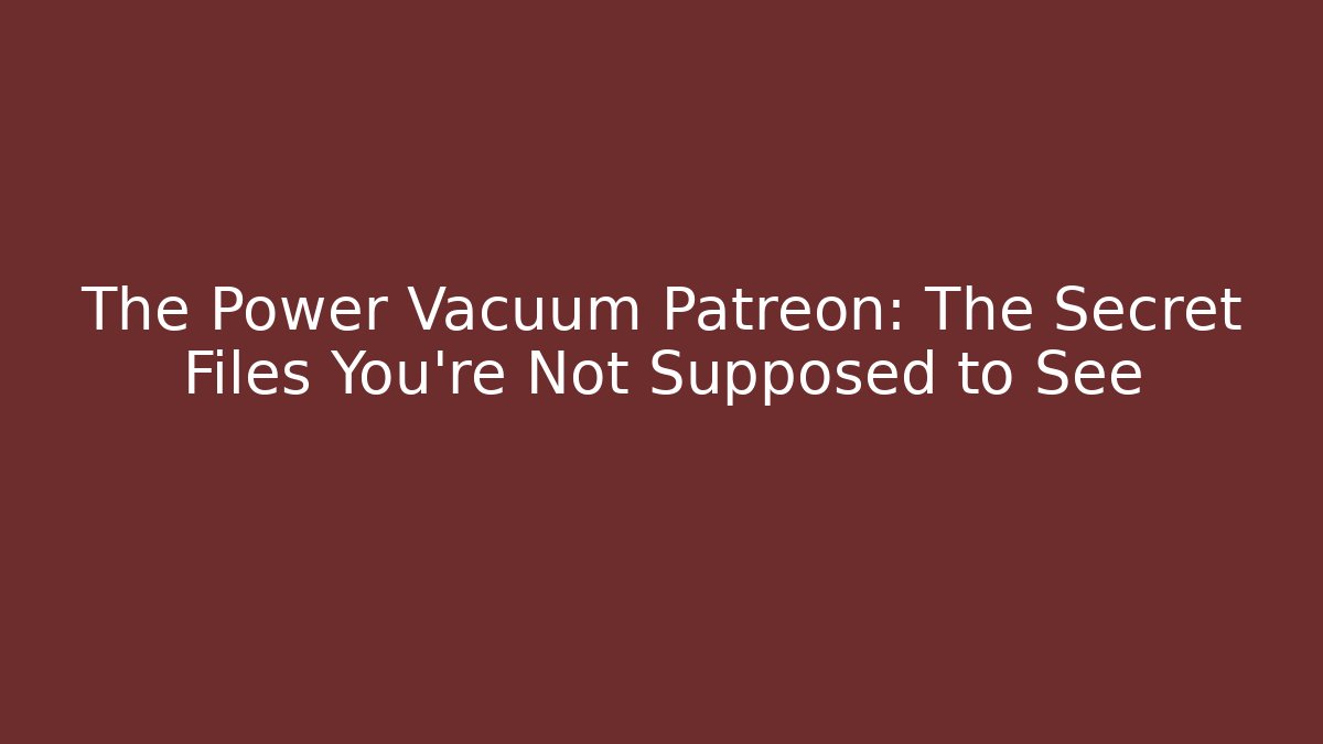 The Power Vacuum Patreon: The Secret Files You’re Not Supposed to See