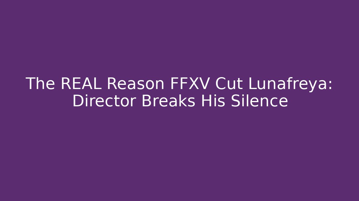 The REAL Reason FFXV Cut Lunafreya: Director Breaks His Silence