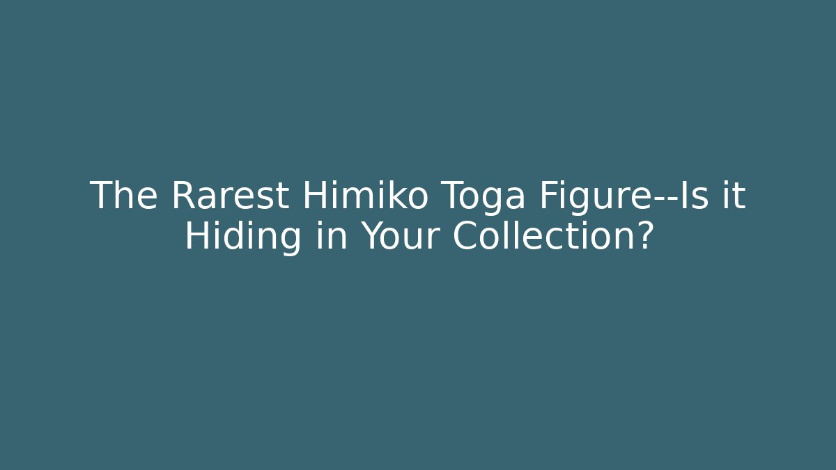 The Rarest Himiko Toga Figure—Is it Hiding in Your Collection?