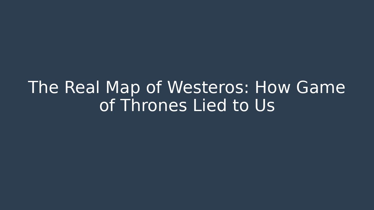 The Real Map of Westeros: How Game of Thrones Lied to Us