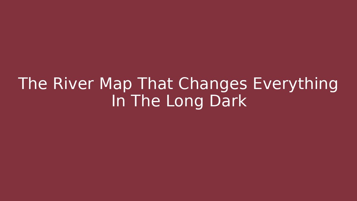 The River Map That Changes Everything In The Long Dark