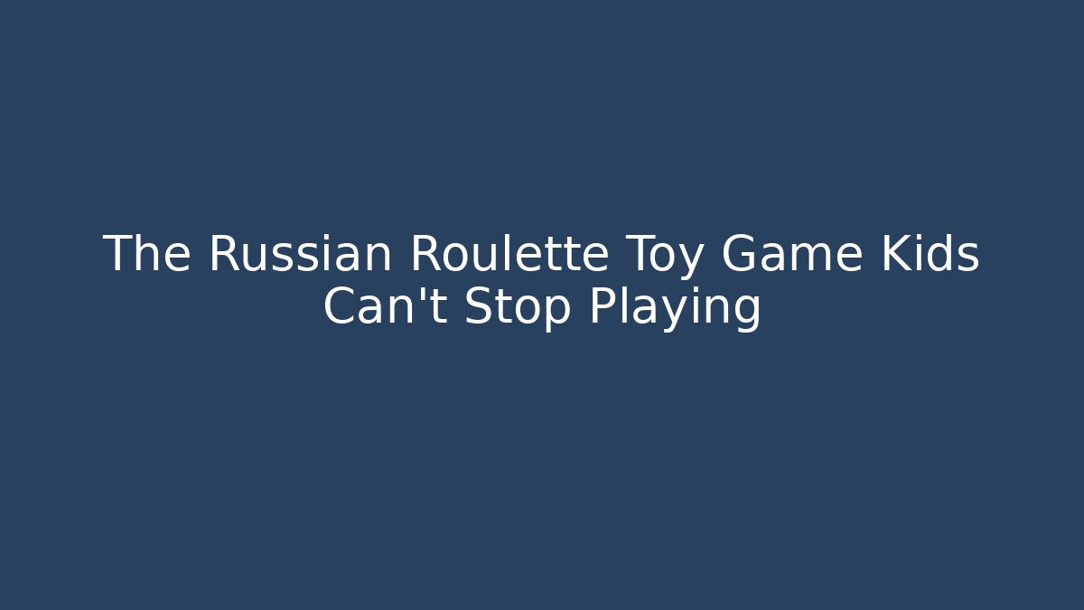 The Russian Roulette Toy Game Kids Can't Stop Playing