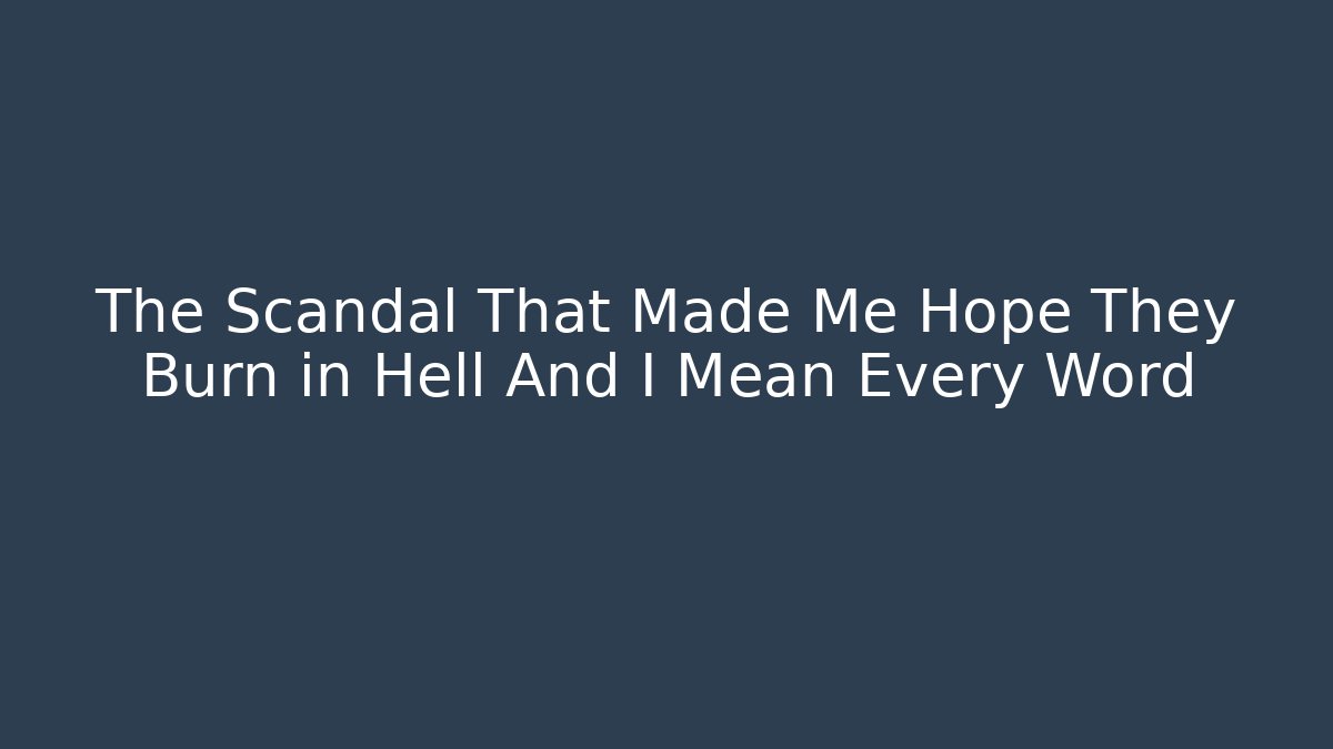 The Scandal That Made Me Hope They Burn in Hell And I Mean Every Word