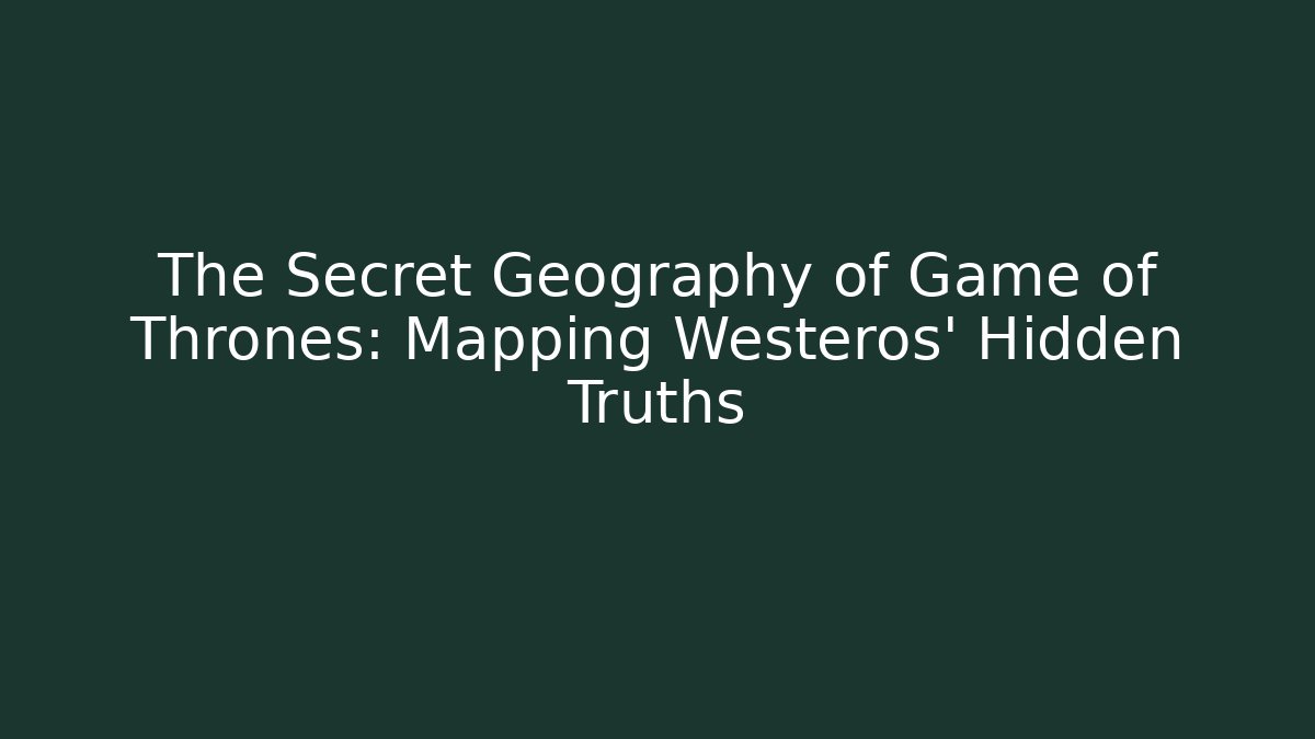 The Secret Geography of Game of Thrones: Mapping Westeros’ Hidden Truths