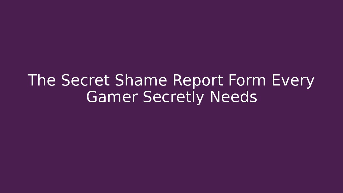 The Secret Shame Report Form Every Gamer Secretly Needs