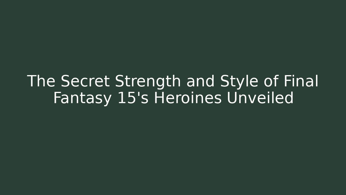 The Secret Strength and Style of Final Fantasy 15's Heroines Unveiled
