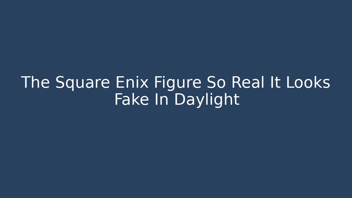 The Square Enix Figure So Real It Looks Fake In Daylight