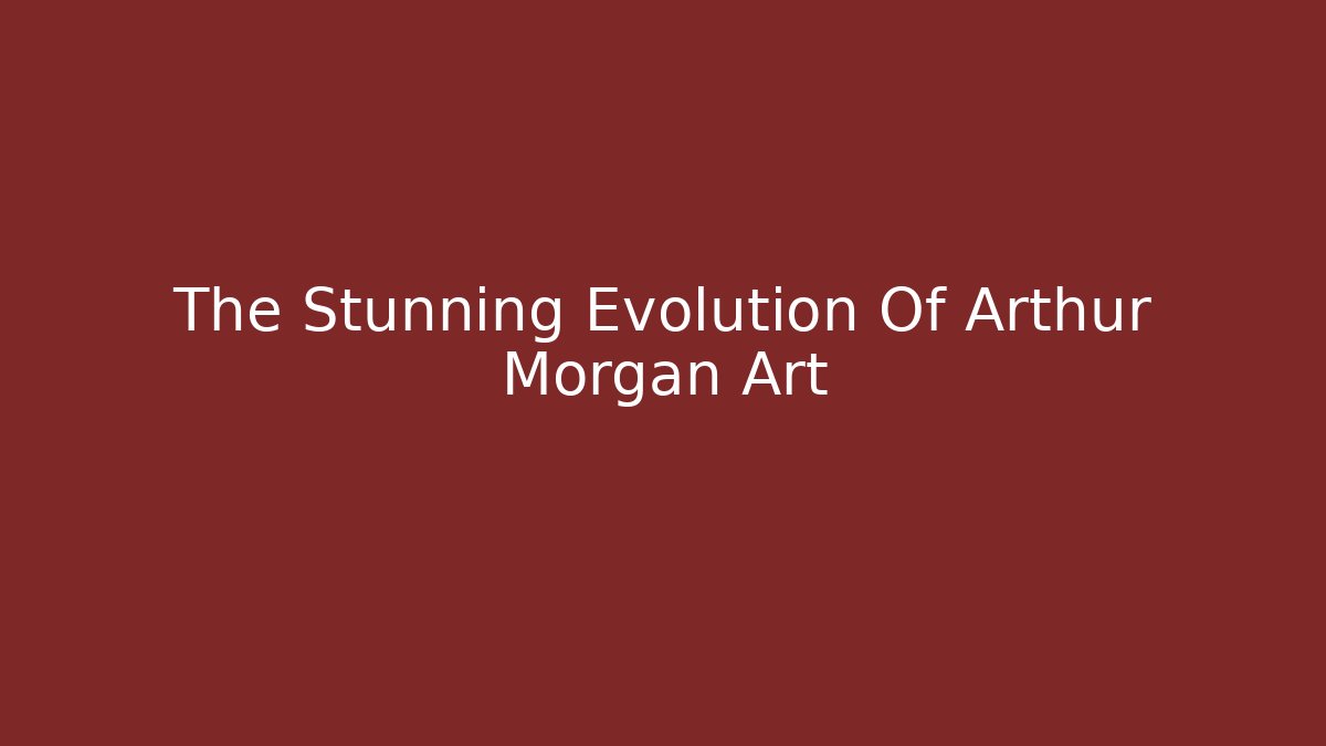 The Stunning Evolution Of Arthur Morgan Art