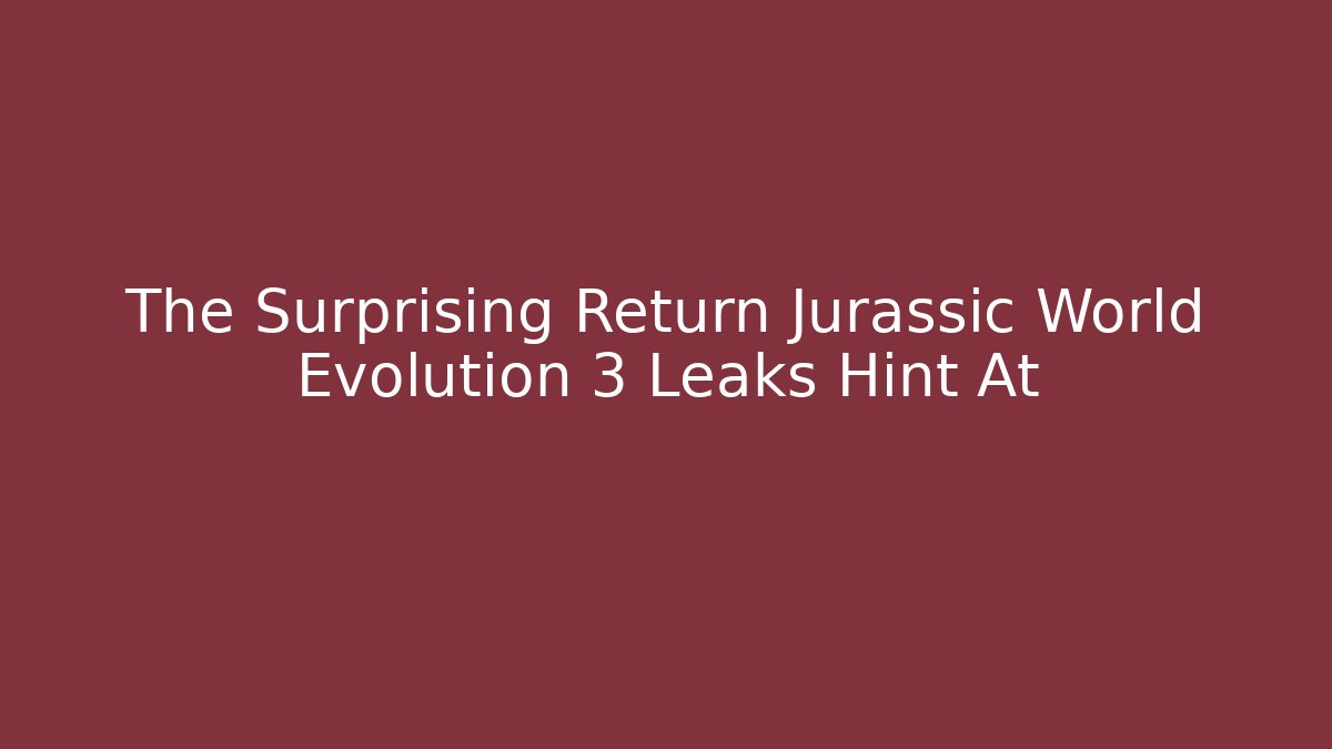 The Surprising Return Jurassic World Evolution 3 Leaks Hint At