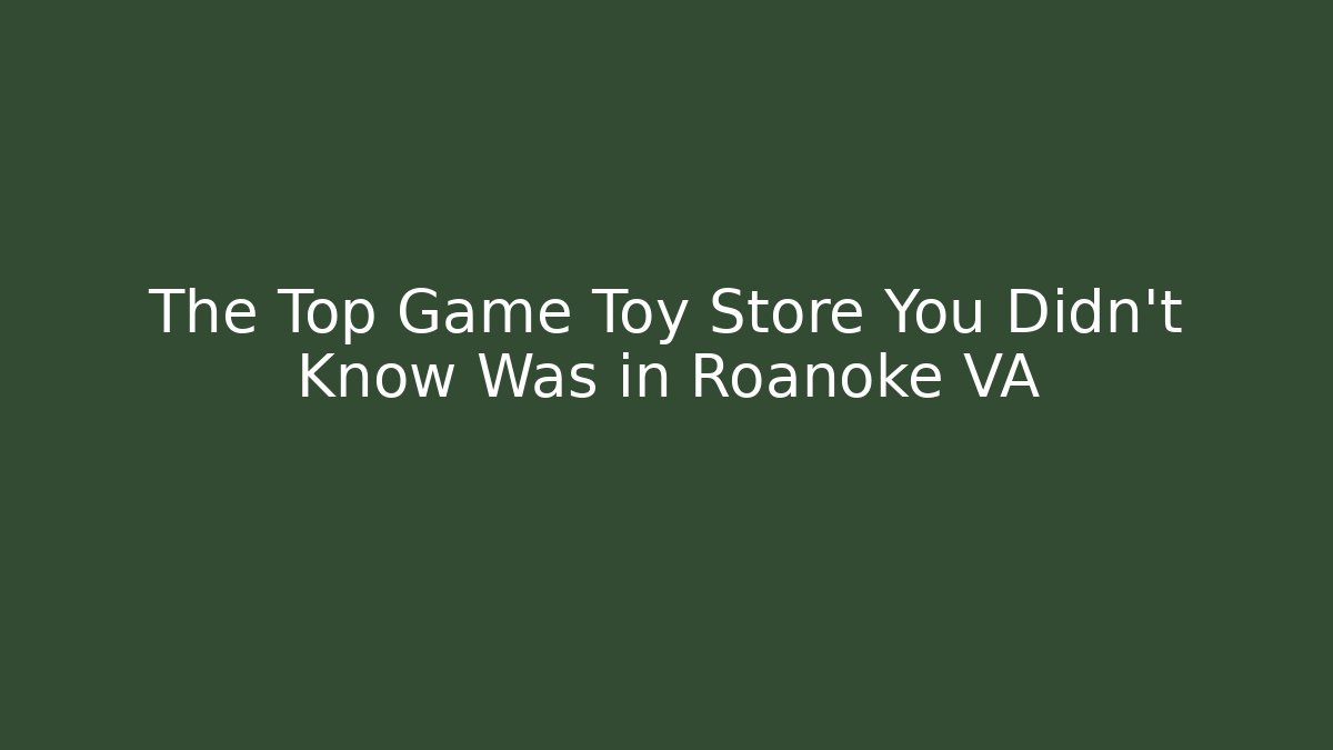 The Top Game Toy Store You Didn't Know Was in Roanoke VA