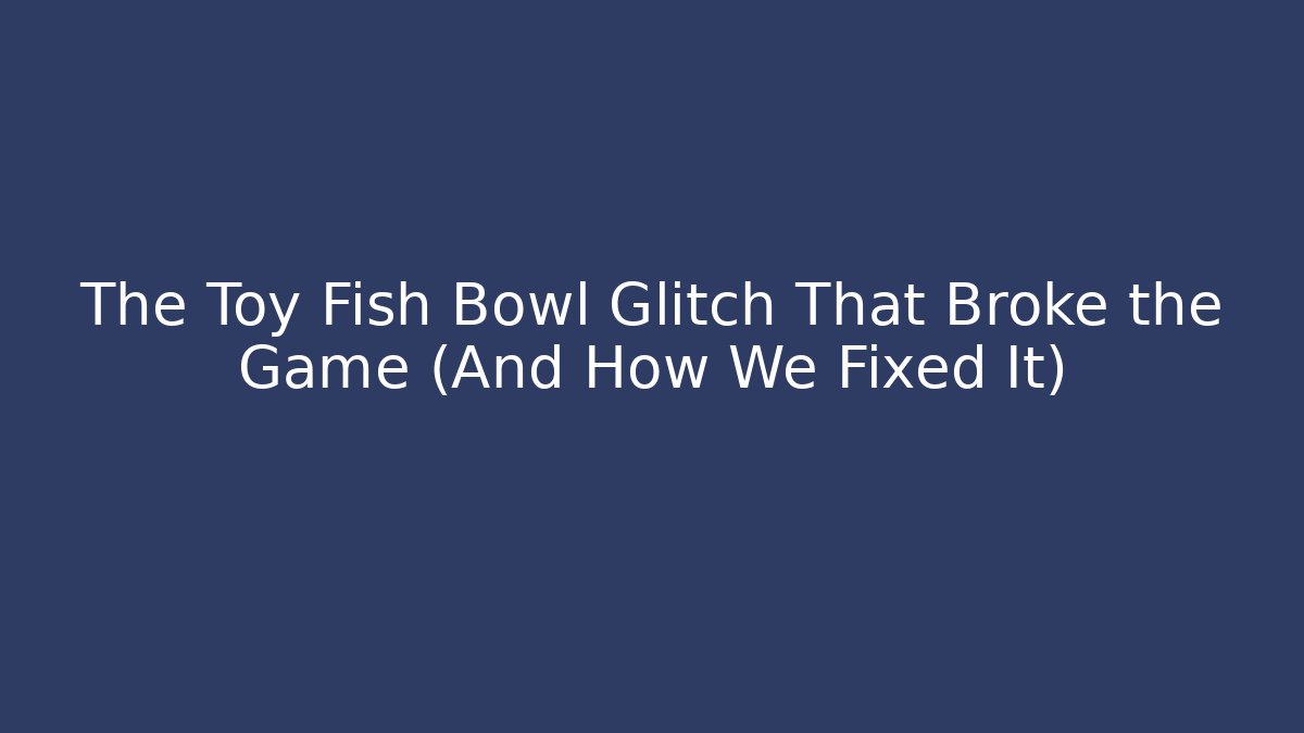 The Toy Fish Bowl Glitch That Broke the Game (And How We Fixed It)