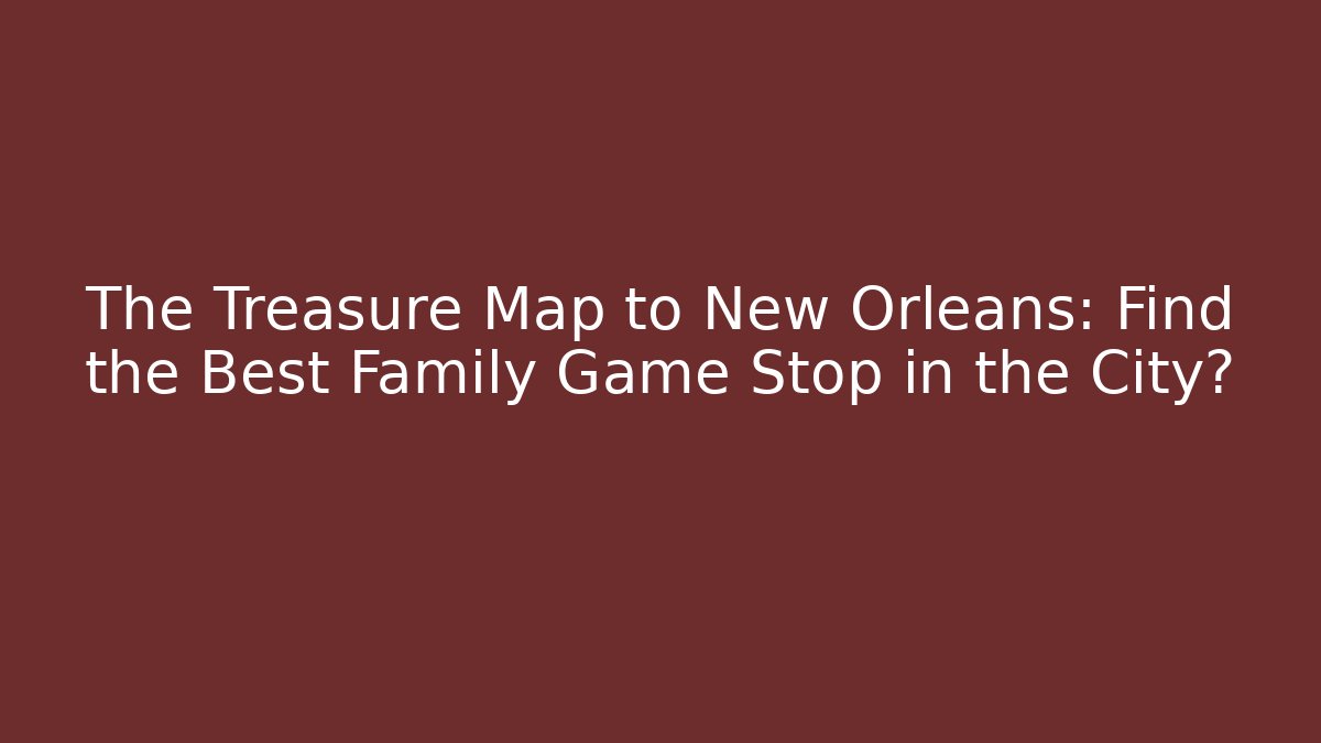 The Treasure Map to New Orleans: Find the Best Family Game Stop in the City?