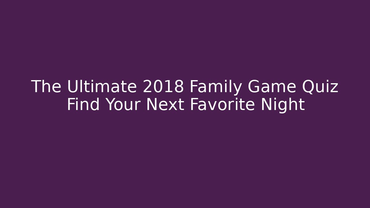 The Ultimate 2018 Family Game Quiz Find Your Next Favorite Night