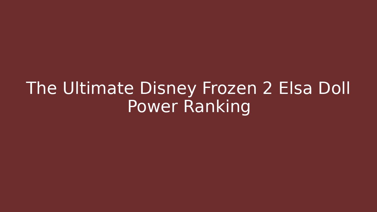The Ultimate Disney Frozen 2 Elsa Doll Power Ranking