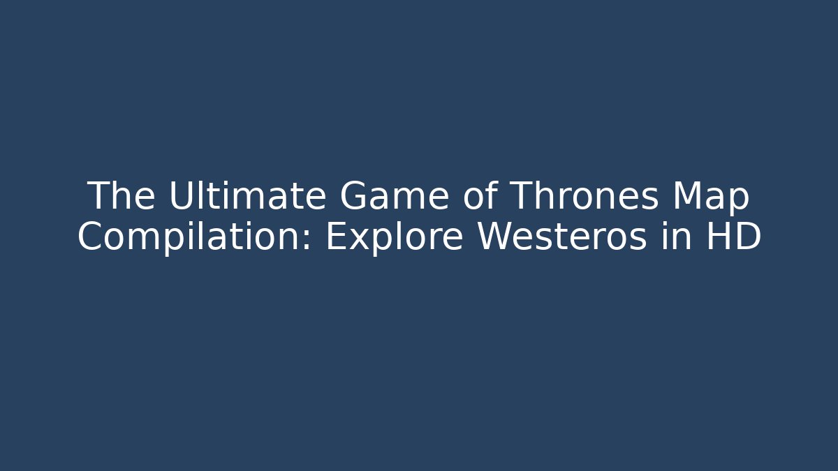 The Ultimate Game of Thrones Map Compilation: Explore Westeros in HD