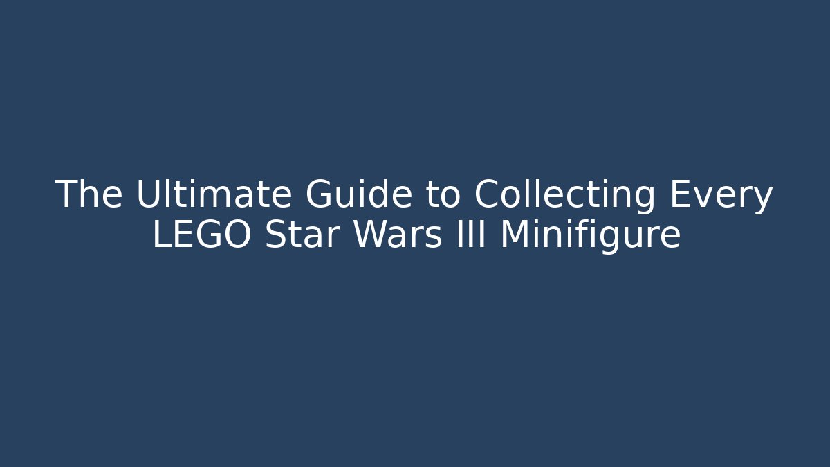 The Ultimate Guide to Collecting Every LEGO Star Wars III Minifigure