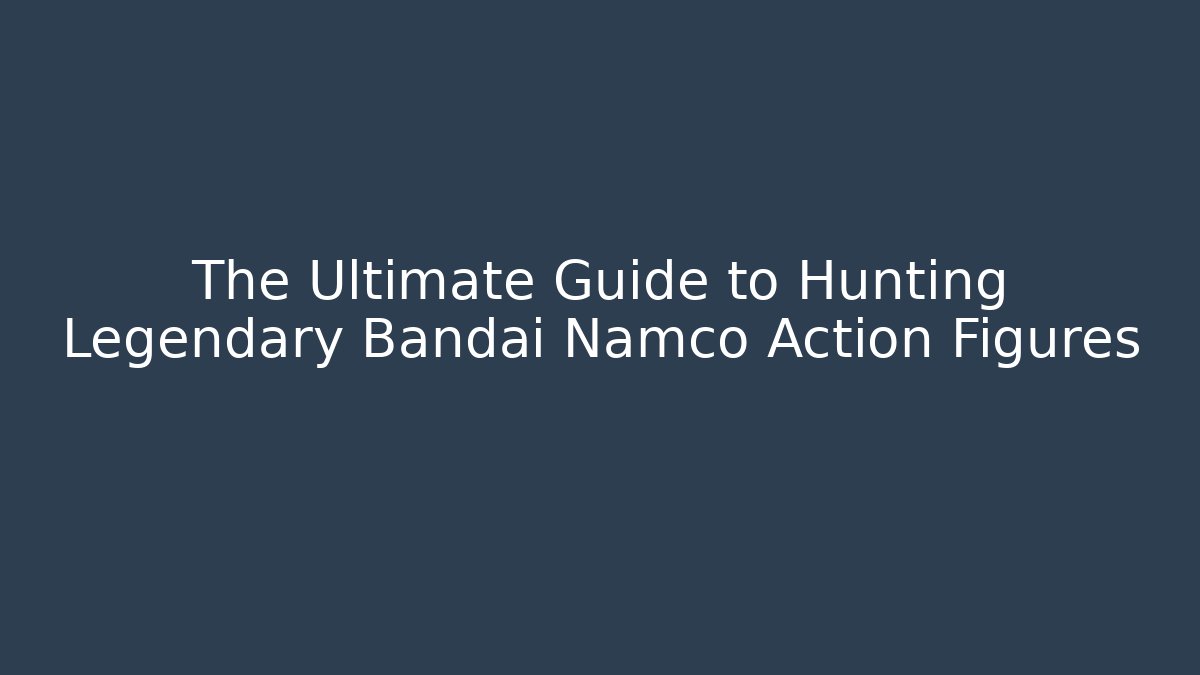 The Ultimate Guide to Hunting Legendary Bandai Namco Action Figures